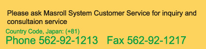 Please ask Masroll System Customer Service for inquiry and consultaion service Country Code, Japan: (+81) Phone 562-92-1213   Fax 562-92-1217